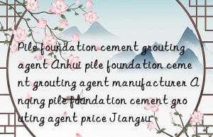 Pile foundation cement grouting agent Anhui pile foundation cement grouting agent manufacturer Anqing pile foundation cement grouting agent price Jiangsu