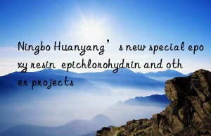 Ningbo Huanyang’s new special epoxy resin  epichlorohydrin and other projects