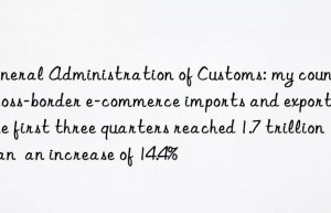 General Administration of Customs: my country s cross-border e-commerce imports and exports in the first three quarters reached 1.7 trillion yuan  an increase of 14.4%