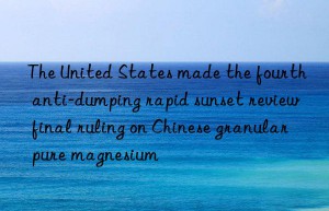 The United States made the fourth anti-dumping rapid sunset review final ruling on Chinese granular pure magnesium