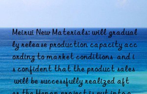 Meirui New Materials: will gradually release production capacity according to market conditions  and is confident that the product sales will be successfully realized after the Henan project is put into operation