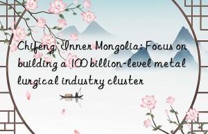 Chifeng  Inner Mongolia: Focus on building a 100 billion-level metallurgical industry cluster