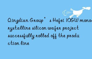 Qingdian Group’s Hefei 10GW monocrystalline silicon wafer project successfully rolled off the production line