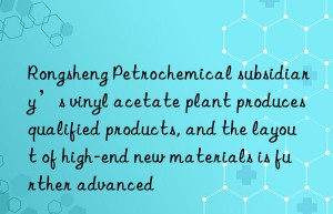 Rongsheng Petrochemical subsidiary’s vinyl acetate plant produces qualified products, and the layout of high-end new materials is further advanced