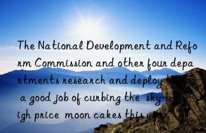 The National Development and Reform Commission and other four departments research and deploy to do a good job of curbing the  sky-high price  moon cakes this year