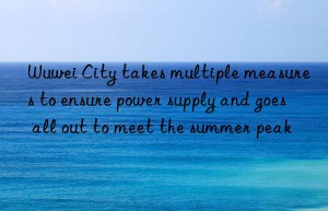 Wuwei City takes multiple measures to ensure power supply and goes all out to meet the summer peak