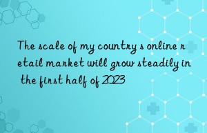 The scale of my country s online retail market will grow steadily in the first half of 2023