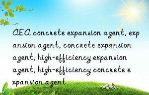 AEA concrete expansion agent, expansion agent, concrete expansion agent, high-efficiency expansion agent, high-efficiency concrete expansion agent