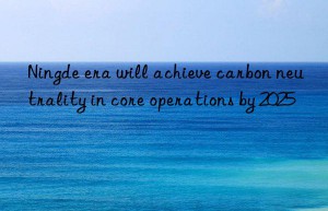 Ningde era will achieve carbon neutrality in core operations by 2025