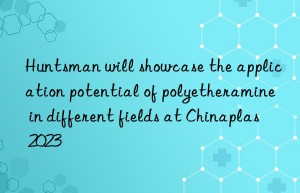 Huntsman will showcase the application potential of polyetheramine in different fields at Chinaplas 2023