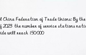 All China Federation of Trade Unions: By the end of 2023  the number of service stations nationwide will reach 150 000