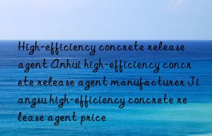 High-efficiency concrete release agent Anhui high-efficiency concrete release agent manufacturer Jiangsu high-efficiency concrete release agent price