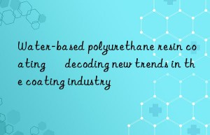 Water-based polyurethane resin coating – decoding new trends in the coating industry