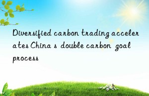 Diversified carbon trading accelerates China s  double carbon  goal process