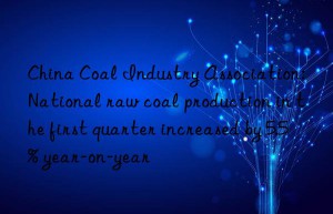 China Coal Industry Association: National raw coal production in the first quarter increased by 5.5% year-on-year