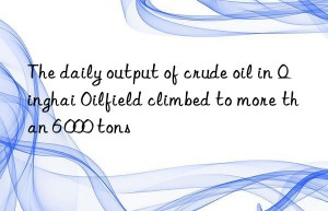 The daily output of crude oil in Qinghai Oilfield climbed to more than 6 000 tons