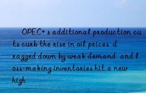 ​OPEC+ s additional production cuts curb the rise in oil prices  dragged down by weak demand  and loss-making inventories hit a new high