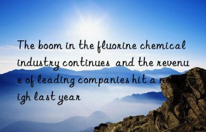 The boom in the fluorine chemical industry continues  and the revenue of leading companies hit a new high last year