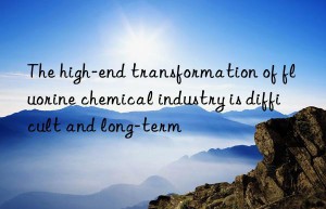 The high-end transformation of fluorine chemical industry is difficult and long-term