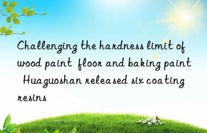 Challenging the hardness limit of wood paint  floor and baking paint  Huaguoshan released six coating resins