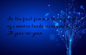 In the first five months  my country s service trade increased by 10.2% year-on-year