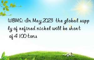 WBMS: In May 2023  the global supply of refined nickel will be short of 4 100 tons