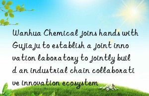 Wanhua Chemical joins hands with Gujiaju to establish a joint innovation laboratory to jointly build an industrial chain collaborative innovation ecosystem