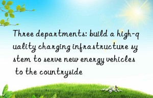 Three departments: build a high-quality charging infrastructure system to serve new energy vehicles to the countryside