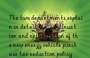 The two departments explain in detail the  continuation and optimization of the new energy vehicle purchase tax reduction policy