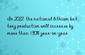 In 2022  the national lithium battery production will increase by more than 130% year-on-year