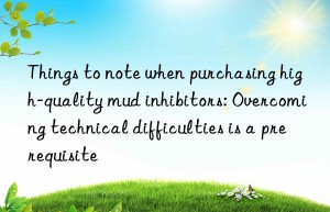 Things to note when purchasing high-quality mud inhibitors: Overcoming technical difficulties is a prerequisite