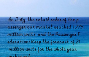 In July  the retail sales of the passenger car market reached 1.775 million units  and the Passenger Federation: Keep the forecast of 21 million units for the whole year unchanged