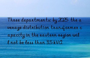 Three departments: by 2025  the average distribution transformer capacity in the eastern region will not be less than 3.5 kVA