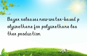 Bayer releases new water-based polyurethane for polyurethane leather production