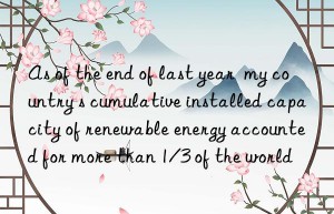 As of the end of last year  my country s cumulative installed capacity of renewable energy accounted for more than 1/3 of the world