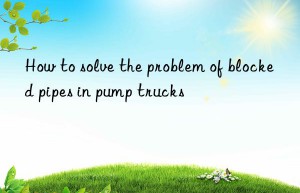 How to solve the problem of blocked pipes in pump trucks