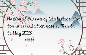 National Bureau of Statistics: Cotton in circulation rose 1.1% in late May 2023