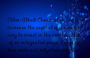 Chlor-Alkali Chemicals intends to increase the capital of its subsidiary to invest in the construction of an integrated project of propylene oxide and polyether polyols