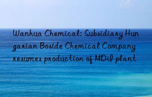 Wanhua Chemical: Subsidiary Hungarian Boside Chemical Company resumes production of MDI plant