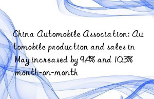 China Automobile Association: Automobile production and sales in May increased by 9.4% and 10.3% month-on-month