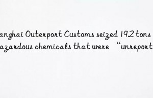 Shanghai Outerport Customs seized 19.2 tons of hazardous chemicals that were “unreported”