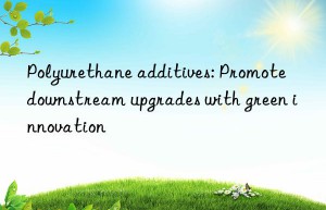 Polyurethane additives: Promote downstream upgrades with green innovation