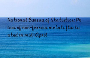 National Bureau of Statistics: Prices of non-ferrous metals fluctuated in mid-April