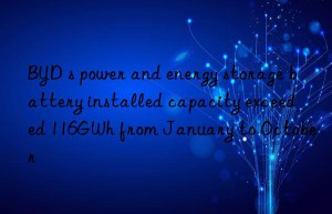 BYD s power and energy storage battery installed capacity exceeded 116GWh from January to October