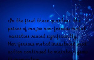 In the first three quarters  the prices of major non-ferrous metal varieties varied significantly. Non-ferrous metal industrial production continued to maintain growth momentum.