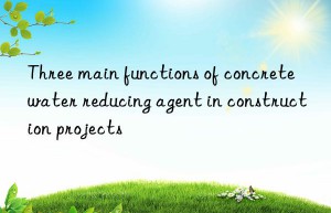 Three main functions of concrete water reducing agent in construction projects