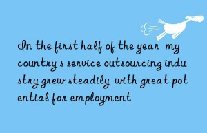 In the first half of the year  my country s service outsourcing industry grew steadily  with great potential for employment