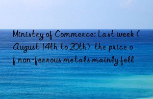 Ministry of Commerce: Last week (August 14th to 20th)  the price of non-ferrous metals mainly fell