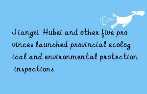 Jiangxi  Hubei and other five provinces launched provincial ecological and environmental protection inspections