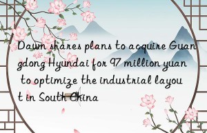 Dawn shares plans to acquire Guangdong Hyundai for 97 million yuan to optimize the industrial layout in South China